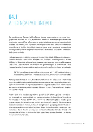 Paternidade e o Mundo do Trabalho 55
04.1
A Licença Paternidade
De acordo com a Campanha MenCare, a licença-paternidade ou mesmo a licen-
ça parental não vão, por si só, transformar dinâmicas domésticas profundamente
enraizadas, ou modificar a forma como as sociedades enxergam a importância do
cuidado. No entanto, elas representam um passo vital para o reconhecimento da
importância da divisão do cuidado das crianças e uma importante estratégia de
promoção da igualdade de gênero no ambiente doméstico, no trabalho e na socie-
dade como um todo.
No Brasil, a primeira iniciativa em prol da Licença Paternidade (LP) veio através da As-
sembleia Nacional Constituinte de 1987-1988, quando a primeira proposta de oito
(08) dias foi derrotada pelos parlamentares de maioria conservadora na Câmara dos
Deputados. Dessa maneira, o número de dias garantidos pela lei foi fixado em 5 dias
consecutivos, tendo seu disciplinamento postergado, conforme o texto promulgado:
§ 1º Até que a lei venha a disciplinar o disposto no art. 7º, XIX, da Constituição, o
prazo da LP a que se refere o inciso é de cinco dias (Constituição Federal de 1988).
Ao longo dos últimos 25 anos, tramitaram na Câmara dos Deputados e no Senado
pelo menos 21 Projetos de Lei que buscavam ampliar a licença ou pelo menos, dis-
cipliná-la. Em nível local, algumas Assembleias Legislativas Estaduais e Câmaras de
Vereadores já haviam ampliado para até 30 dias a Licença Paternidade para servido-
res (veja Quadro 1).
Mesmo com todo o debate e polêmica que envolvem o tema, pouco é sabido so-
bre o uso da licença-paternidade por parte dos homens. O Relatório da Situação da
Paternidade no Mundo (SOWF, 2015) corrobora esta informação ao atestar que a
grande maioria das pesquisas que evidenciam os benefícios da LP foi realizada nos
países mais ricos do mundo, indicando a urgência de que pesquisas similares se-
jam realizadas em outros países, como o Brasil. O estudo IMAGES, realizado com
homens do Rio de Janeiro apontou que no nascimento da(o) última(o) filha(o): 61%
dos pais tiraram licença remunerada; 38% não tiraram licença alguma e 1% tiraram
licença sem remuneração.
 