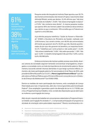 56 situação da paternidade no brasil
Pesquisa ainda não lançada do Instituto Papai apontou que 50,7%
dos homens entrevistados não tiraram LP após o nascimento do(a)
último(a) filho(a), sendo que destes: 31,4% afirmou que “não teve
permissão do trabalho”; 24,8% “não estava empregado na época”
e 27,6% “não conhecia esse direito”. A mesma pesquisa revelou
que apenas 66% dos homens sabem da existência desse direito e
que, dentre os que o conhecem, 78% acredita que a LP deveria ser
superior a cinco (05) dias.
A já referida pesquisa telefônica “Saúde do Homem e Paternida-
de” (CNSH e Ouvidoria do Ministério da Saúde), realizada com
1249 homens, traz cenário similar, com 48,9% dos entrevistados
afirmando que gozaram da LP e 50,6% que não. Quando questio-
nados do por que não gozaram do benefício, as respostas foram:
52,1% “trabalhava por conta própria e não podia parar”; 14,4%
“não estava trabalhando”; 9,8% “não sabia que podia”; 7,8% “não
quis”; 6,9% “o trabalho (empregador) não permitiu” 6,9%; outros
8,4%; NS/NR 0,8%
Embora os homens não tenham podido acessar esse direito, diver-
sos setores da sociedade seguiram tentando conscientizar empregadores, empre-
gados e a sociedade como um todo da importância do envolvimento paterno. Dessa
maneira, buscando atender diversas demandas no que tange a primeira infância, in-
cluindo a de maior participação paterna, foi sancionada em 8 de Março de 2016, pela
presidenta Dilma Rousseff a Lei 13.257, o Marco Legal da Primeira Infância48
que dis-
põe sobre as Políticas Públicas para a Primeira Infância em consonância com o Estatu-
to da Criança e do Adolescente49
(Lei 8.069/1990).
Dentre as medidas de maior participação dos homens, está a ampliação da Licença
Paternidade para mais 15 (quinze) dias, além dos 5 (cinco) garantidos pela Constituição
Federal50
. Essa ampliação é garantida a partir da alteração da Lei no 11.770/08, que
criou o Programa Empresa Cidadã e, inclui, ao lado das disposições que já valem para
as mulheres, a prorrogação da Licença.
Alémdopré-requisitodetrabalharemumaempresacadastradanoProgramaEmpre-
sa Cidadã, a prorrogação foi atrelada à “(...) comprovada participação em programa ou
atividade de orientação sobre paternidade responsável.” Mesmo reconhecendo a im-
48.	 Disponível em: http://www.planalto.gov.br/ccivil_03/_Ato2015-2018/2016/Lei/L13257.htm
49.	 Disponível em: http://www.planalto.gov.br/ccivil_03/leis/L8069.htm
50.	 Originalmente, o projeto propunha a LP de 30 dias, nos moldes da Lei no
11.770/08. No entanto, após debates e negociações
ocorridos na Câmara dos Deputados, o texto final estabeleceu a prorrogação por 15 dias, além dos cinco (05) estabelecidos no
§ 1o
do art. 10 do Ato das Disposições Constitucionais Transitórias (ADCT).
61%dos pais
tiraram licença
remunerada
38%não tiraram licença
alguma
1%tiraram licença
sem remuneração.
 