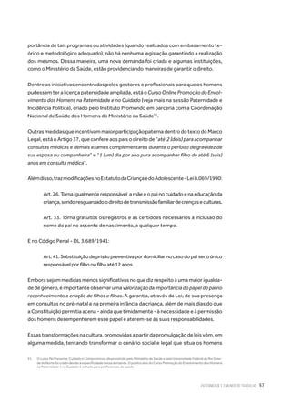 Paternidade e o Mundo do Trabalho 57
portância de tais programas ou atividades (quando realizados com embasamento te-
órico e metodológico adequado), não há nenhuma legislação garantindo a realização
dos mesmos. Dessa maneira, uma nova demanda foi criada e algumas instituições,
como o Ministério da Saúde, estão providenciando maneiras de garantir o direito.
Dentre as iniciativas encontradas pelos gestores e profissionais para que os homens
pudessemteralicençapaternidadeampliada,estáoCursoOnlinePromoçãodoEnvol-
vimento dos Homens na Paternidade e no Cuidado (veja mais na sessão Paternidade e
Incidência Política), criado pelo Instituto Promundo em parceria com a Coordenação
Nacional de Saúde dos Homens do Ministério da Saúde51
.
OutrasmedidasqueincentivammaiorparticipaçãopaternadentrodotextodoMarco
Legal, está o Artigo 37, que confere aos pais o direito de “até  2 (dois) para acompanhar
consultas médicas e demais exames complementares durante o período de gravidez de
sua esposa ou companheira” e “1 (um) dia por ano para acompanhar filho de até 6 (seis)
anos em consulta médica”.
Alémdisso,trazmodificaçõesnoEstatutodaCriançaedoAdolescente-Lei8.069/1990:
Art. 26. Torna igualmente responsável  a mãe e o pai no cuidado e na educação da
criança,sendoresguardadoodireitodetransmissãofamiliardecrençaseculturas.
Art. 33. Torna gratuitos os registros e as certidões necessários à inclusão do
nome do pai no assento de nascimento, a qualquer tempo.
E no Código Penal - DL 3.689/1941:
Art.41.Substituiçãodeprisãopreventivapordomiciliarnocasodopaiseroúnico
responsávelporfilhooufilhaaté12anos.
Embora sejam medidas menos significativas no que diz respeito à uma maior igualda-
de de gênero, é importante observar uma valorizaçãodaimportânciadopapeldopaino
reconhecimento e criação de filhos e filhas. A garantia, através da Lei, de sua presença
em consultas no pré-natal e na primeira infância da criança, além de mais dias do que
a Constituição permitia acena - ainda que timidamente - à necessidade e à permissão
dos homens desempenharem esse papel e aterem-se às suas responsabilidades.
Essastransformaçõesnacultura,promovidasapartirdapromulgaçãodeleisvêm,em
alguma medida, tentando transformar o cenário social e legal que situa os homens
51.	 O curso Pai Presente: Cuidado e Compromisso, desenvolvido pelo Ministério da Saúde e pela Universidade Federal do Rio Gran-
de do Norte foi criado devido à especificidade dessa demanda. O público alvo do Curso Promoção do Envolvimento dos Homens
na Paternidade e no Cuidado é voltado para profissionais de saúde.
 