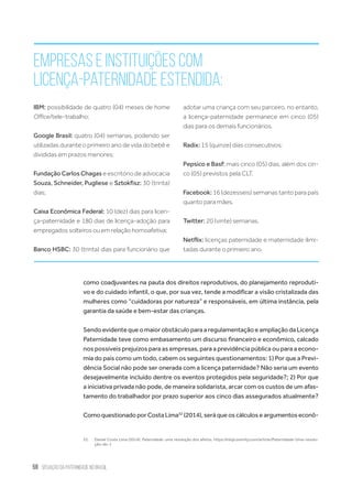 58 situação da paternidade no brasil
Empresas e instituições com
licença-paternidade estendida:
como coadjuvantes na pauta dos direitos reprodutivos, do planejamento reproduti-
vo e do cuidado infantil, o que, por sua vez, tende a modificar a visão cristalizada das
mulheres como “cuidadoras por natureza” e responsáveis, em última instância, pela
garantia da saúde e bem-estar das crianças.
SendoevidentequeomaiorobstáculoparaaregulamentaçãoeampliaçãodaLicença
Paternidade teve como embasamento um discurso financeiro e econômico, calcado
nos possíveis prejuízos para as empresas, para a previdência pública ou para a econo-
mia do país como um todo, cabem os seguintes questionamentos: 1) Por que a Previ-
dência Social não pode ser onerada com a licença paternidade? Não seria um evento
desejavelmente incluído dentre os eventos protegidos pela seguridade?; 2) Por que
a iniciativa privada não pode, de maneira solidarista, arcar com os custos de um afas-
tamento do trabalhador por prazo superior aos cinco dias assegurados atualmente?
ComoquestionadoporCosta Lima52
(2014),será queoscálculoseargumentoseconô-
52.	 Daniel Costa Lima (2014). Paternidade: uma revolução dos afetos. https://ninja.oximity.com/article/Paternidade-Uma-revolu-
ção-do-1
IBM: possibilidade de quatro (04) meses de home
Office/tele-trabalho;
Google Brasil: quatro (04) semanas, podendo ser
utilizadas durante o primeiro ano de vida do bebê e
divididas em prazos menores;
Fundação Carlos Chagas e escritório de advocacia
Souza, Schneider, Pugliese e Sztokfisz: 30 (trinta)
dias;
Caixa Econômica Federal: 10 (dez) dias para licen-
ça-paternidade e 180 dias de licença-adoção para
empregados solteiros ou em relação homoafetiva;
Banco HSBC: 30 (trinta) dias para funcionário que
adotar uma criança com seu parceiro, no entanto,
a licença-paternidade permanece em cinco (05)
dias para os demais funcionários.
Radix: 15 (quinze) dias consecutivos;
Pepsico e Basf: mais cinco (05) dias, além dos cin-
co (05) previstos pela CLT.
Facebook: 16 (dezesseis) semanas tanto para pais
quanto para mães.
Twitter: 20 (vinte) semanas.
Netflix: licenças paternidade e maternidade ilimi-
tadas durante o primeiro ano.
 