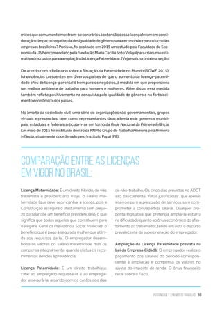 Paternidade e o Mundo do Trabalho 59
Comparação entre as Licenças
em vigor no Brasil:
Licença Maternidade: É um direito híbrido, de viés
trabalhista e previdenciário. Hoje, o salário ma-
ternidade (que deve acompanhar a licença, pois a
Constituição assegura o afastamento sem prejuí-
zo do salário) é um benefício previdenciário, o que
significa que todos aqueles que contribuem para
o Regime Geral da Previdência Social financiam o
benefício que é pago à segurada mulher que aten-
da aos requisitos da lei. O empregador desem-
bolsa os valores do salário maternidade mas os
compensa integralmente  quando efetua os reco-
lhimentos devidos à previdência.
Licença Paternidade: É um direito trabalhista;
cabe ao empregado requisitá-la e ao emprega-
dor assegurá-la, arcando com os custos dos dias
de não-trabalho. Os cinco dias previstos no ADCT
são, basicamente, “faltas justificadas”, que apenas
interrompem a prestação de serviços sem com-
prometer a contrapartida salarial. Qualquer pro-
posta legislativa que pretenda ampliá-la esbarra
na dificuldade quanto ao ônus econômico do afas-
tamento do trabalhador, tendo em vista o discurso
prevalecente da superoneração do empregador.
Ampliação da Licença Paternidade prevista na
Lei da Empresa Cidadã: O empregador realiza o
pagamento dos salários do período correspon-
dente à ampliação e compensa os valores no
ajuste do imposto de renda. O ônus financeiro
recai sobre o Fisco.
micosquecomumentemostram-secontráriosàextensãodessalicençalevamemconsi-
deraçãooimpactonegativodadesigualdadedegêneroparaaeconomiaeparaolucrodas
empresas brasileiras? Por isso, foi realizado em 2015 um estudo pela Faculdade de Eco-
nomiadaUSPencomendadopelaFundaçãoMariaCecíliaSotoVidigalparacriarumaesti-
mativadoscustosparaaampliaçãodaLicençaPaternidade.(Vejamaisnapróximaseção)
De acordo com o Relatório sobre a Situação da Paternidade no Mundo (SOWF, 2015),
há evidências crescentes em diversos países de que o aumento da licença-paterni-
dade e/ou da licença-parental é bom para os negócios, à medida em que proporciona
um melhor ambiente de trabalho para homens e mulheres. Além disso, essa medida
também reflete positivamente na conquista pela igualdade de gênero e no fortaleci-
mento econômico dos países.
No âmbito da sociedade civil, uma série de organizações não governamentais, grupos
virtuais e presenciais, bem como representantes da academia e de governos munici-
pais, estaduais e federais articulam-se em torno da Rede Nacional da Primeira Infância.
Emmaiode2015foiinstituídodentrodaRNPIoGrupodeTrabalhoHomenspelaPrimeira
Infância, atualmente coordenado pelo Instituto Papai (PE).
 