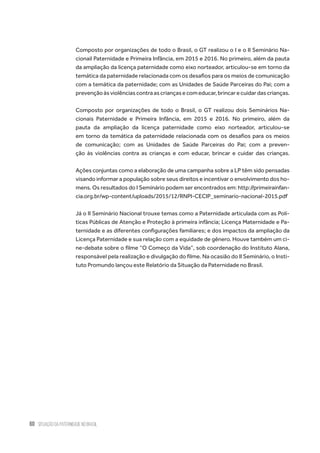 60 situação da paternidade no brasil
Composto por organizações de todo o Brasil, o GT realizou o I e o II Seminário Na-
cionail Paternidade e Primeira Infância, em 2015 e 2016. No primeiro, além da pauta
da ampliação da licença paternidade como eixo norteador, articulou-se em torno da
temática da paternidade relacionada com os desafios para os meios de comunicação
com a temática da paternidade; com as Unidades de Saúde Parceiras do Pai; com a
prevençãoàsviolênciascontraascriançasecomeducar,brincarecuidardascrianças.
Composto por organizações de todo o Brasil, o GT realizou dois Seminários Na-
cionais Paternidade e Primeira Infância, em 2015 e 2016. No primeiro, além da
pauta da ampliação da licença paternidade como eixo norteador, articulou-se
em torno da temática da paternidade relacionada com os desafios para os meios
de comunicação; com as Unidades de Saúde Parceiras do Pai; com a preven-
ção às violências contra as crianças e com educar, brincar e cuidar das crianças.
Ações conjuntas como a elaboração de uma campanha sobre a LP têm sido pensadas
visando informar a população sobre seus direitos e incentivar o envolvimento dos ho-
mens. Os resultados do I Seminário podem ser encontrados em: http://primeirainfan-
cia.org.br/wp-content/uploads/2015/12/RNPI-CECIP_seminario-nacional-2015.pdf
Já o II Seminário Nacional trouxe temas como a Paternidade articulada com as Polí-
ticas Públicas de Atenção e Proteção à primeira infância; Licença Maternidade e Pa-
ternidade e as diferentes configurações familiares; e dos impactos da ampliação da
Licença Paternidade e sua relação com a equidade de gênero. Houve também um ci-
ne-debate sobre o filme “O Começo da Vida”, sob coordenação do Instituto Alana,
responsável pela realização e divulgação do filme. Na ocasião do II Seminário, o Insti-
tuto Promundo lançou este Relatório da Situação da Paternidade no Brasil.
 