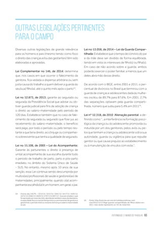 Paternidade e o Mundo do Trabalho 63
Outras legislações pertinentes
para o campo
Diversas outras legislações de grande relevância
para os homens e pais (mesmo tendo como foco
odireitodascriançase/oudasgestantes)têmsido
elaboradas e aprovadas.
Lei Complementar no 146, de 2014: determina
que, nos casos em que ocorrer o falecimento da
genitora, fica vedada a dispensa arbitrária ou sem
justa causa do trabalho a quem detiver a guarda do
seu(sua) filho(a), até o quinto mês após o parto54
.
Lei no 12.873, de 2013: garante ao segurado ou
segurada da Previdência Social que adotar ou ob-
tiver guarda judicial para fins de adoção de criança
o direito ao salário-maternidade pelo período de
120 dias. Estabelece também que no caso de fale-
cimento da segurada ou segurado que fizer jus ao
recebimento do salário-maternidade, o benefício
será pago, por todo o período ou pelo tempo res-
tante a que teria direito, ao cônjuge ou companhei-
rosobreviventequetenhaaqualidadedesegurado.
Lei no 11.108, de 2005 – Lei do Acompanhante:
Garante às parturientes o direito à presença de
um(a) acompanhante de sua escolha durante todo
o período de trabalho de parto, parto e pós-parto
imediato, no âmbito do Sistema Único de Saúde
- SUS. No entanto, mesmo após 10 anos de sua
sanção, essa Lei continua sendo descumprida por
muitos(as) profissionais de saúde e gestores(as) de
maternidades, principalmente, quando o(a) acom-
panhanteescolhido(a)éumhomem,emgeral,opai.
54.	 Outros dez (10) PL – 3212/12; 3231/12; 3281/12; 3417/12; 3445/12;
5473/13; 5566/13; 5920/13; 5797/13 e 987/15 – buscam ampliar o que
foiaprovadoporessedecreto,abordandotambémcasosdeabandono,
incapacidade física e mental (temporária ou permanente) da genitora e
garantindo o período total ou restante da licença e salário maternidade
ao pai.
Lei no 13.058, de 2014 – Lei da Guarda Compar-
tilhada: Estabelece que o tempo de convívio do pai
e da mãe deve ser dividido de forma equilibrada,
tendo em vista os interesses de filho(s) ou filha(s).
Em caso de não acordo sobre a guarda, ambos
poderão exercer o poder familiar, a menos que um
deles abra mão desse direito.
De acordo com o IBGE, entre 2001 e 2011, o per-
centual de divórcios no Brasil que terminou com a
guarda de crianças e adolescentes dada às mulhe-
res oscilou de 89,7% para 87,6%. Em 2001, 2,7%
das separações optavam pela guarda comparti-
lhada, número que subiu para 5,4% em 201155
.
Lei nº 12.318, de 2010  Alienação parental, a de-
finindo como “...a interferência na formação psico-
lógica da criança ou do adolescente promovida ou
induzida por um dos genitores, pelos avós ou pe-
los que tenham a criança ou adolescente sob a sua
autoridade, guarda ou vigilância para que repudie
genitor ou que cause prejuízo ao estabelecimento
ou à manutenção de vínculos com este.”.
55.	 Fonte: http://noticias.uol.com.br/cotidiano/ultimas-noti-
cias/2012/12/17/ibge-guarda-compartilhada-de-filhos-dobra-em-
2011-mas-ainda-representa-so-54-do-total.htm
 