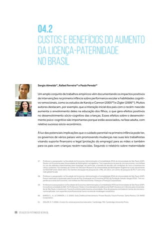 66 situação da paternidade no brasil
04.2
Custos e benefícios do aumento
da licença-paternidade
no Brasil
Sergio Almeida57
, Rafael Ferreira58
e Paula Pereda59
Umamploconjuntodetrabalhosempíricosvêmdocumentandoosimpactospositivos
de intervenções na primeira infância sobre performance escolar e habilidades cogniti-
vo-emocionais, como os estudos de Karoly e Cannon (200560
) e Zigler (200661
). Muitos
autores destacam, por exemplo, que a interação inicial dos pais com o recém-nascido
aumenta o envolvimento deles na educação dos filhos, o que gera efeitos positivos
no desenvolvimento sócio-cognitivo das crianças. Esses efeitos sobre o desenvolvi-
mento psico-cognitivo são importantes porque estão associados, na fase adulta, com
relativo sucesso sócio-econômico.
À luz das potenciais implicações que o cuidado parental na primeira infância pode ter,
os governos de vários países vem promovendo mudanças nas suas leis trabalhistas
visando suporte financeiro e legal (proteção do emprego) para as mães e também
para os pais com crianças recém-nascidas. Segundo o relatório sobre maternidade
57.	 Professor e pesquisador na Faculdade de Economia, Administração e Contabilidade (FEA) da Universidade de São Paulo (USP).
Doutor em Economia pela Universidade de Nottingham na Inglaterra. Tem experiência na área de microeconomia, com ênfase
no uso de métodos experimentais para investigar, em particular, a tomada de decisão sob condições de risco e incerteza em
vários contextos. Foi membro do Center for Decision Research da Universidade de Nottingham (Inglaterra) e pós-doutorando
na FEA/USP entre 2010-2012. Foi membro da equipe de pesquisa do J-PAL em 2013, um centro de pesquisa do M.I.T com uma
rede global focada
58.	 Professor e pesquisador na Faculdade de Economia, Administração e Contabilidade (FEA) da Universidade de São Paulo (USP).
Possui mestrado e doutorado pela Escola de Pós-Graduação em Economia (EPGE) da Fundação Getulio Vargas (FGV). Tem ex-
periência na área de Economia, com ênfase em Microeconomia, Finanças e Finanças Corporativas.
59.	 Professora e pesquisadora na Faculdade de Economia, Administração e Contabilidade (FEA) da Universidade de São Paulo (USP).
Consultora convidada do BID. Foi Professora Titular e Coordenadora Acadêmica da FAAP. Doutora em Ciências pela Universida-
de de São Paulo, e mestre em Teoria Econômica pela mesma universidade. Área de pesquisa centrada em temas de microeco-
nomia aplicada, com experiência profissional de 9 anos na área de modelagem estatística.
60.	 KAROLY, L. A., & CANNON, J. S. (2005). Early Childhood Interventions: Proven Results, Future Promise. Santa Monica, CA: RAND
Corporation.
61.	 ZIGLER, E. F. (2006). A vision for universal preschool education. Cambridge, MA: Cambridge University Press.
 