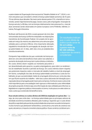 Paternidade e o Mundo do Trabalho 67
e paternidade da Organização Internacional do Trabalho (Addati et al.62
, 2014), o nú-
mero de países que concedem o direito à licença-paternidade aumentou de 41 para
79 nas últimas duas décadas. Na maior parte desses países (71), o benefício é remu-
nerado, sendo majoritariamente pago, nesses casos, pelo empregador. A duração da
licença varia de 1 a 90 dias, com as licenças relativamente mais extensas (i.e., mais de
duas semanas) sendo observadas em países europeus como Finlândia, Islândia, Li-
tuânia, Portugal e Eslovênia.
No Brasil, até fevereiro de 2016, os pais gozavam de cinco dias
remunerados de licença conforme estipulado nas disposições
transitórias da Constituição Federal. Um projeto de lei apro-
vado em março do mesmo ano determina uma série de ações
voltadas para a primeira infância. Uma importante alteração
regulatória introduzida foi prorrogação da duração da licen-
ça-paternidade em 15 dias, além dos cinco já estabelecidos
constitucionalmente.
Conquanto haja evidências de que a extensão da licença po-
deria ter uma série de benefícios (mais sobre isso adiante), o
aumento da duração da licença tem custos diretos e indiretos.
Os custos diretos dizem respeito ao montante pecuniário a
ser desembolsado pelo governo, ou pelos empregadores, para cobrir os rendimen-
tos do trabalhador durante o período da licença. Os custos indiretos dizem respeito
aos potenciais impactos sobre o mercado de trabalho (salário e nível de emprego).
Em teoria, a ampliação dos dias de licença-paternidade aumentaria o custo do tra-
balhador, já que a produtividade média do empregado diminuiria por conta dos dias
em que ficaria ausente do trabalho - além dos custos adicionais de transação que a
reposiçãodesseempregadopodetrazerparaaempresa.Conheceressescustoséde
vital importância para uma avaliação mais rigorosa e informada da custo-efetividade
do projeto proposto. Embora seja uma informação de clara utilidade para informar os
legisladores e agentes públicos interessados no tema, muito pouco se sabe sobre os
reais custos que a extensão do benefício teria.
Esse estudo estimou os custos diretos até 2030 da ampliação em quinze dias – ou
seja, de cinco para vinte dias – na licença-paternidade para os principais setores da
atividade econômica brasileira afetados pela mudança. Supondo que o custo direto
dapolíticasejadadopelaperdadeprodutividadedasempresasnaausênciatemporá-
ria dos homens que pleitearam tal benefício, construímos uma série de cenários nos
quais calculamos o impacto monetário dessa política. Esses cenários combinam pro-
62.	 ADDATI, L., CASSIRER, N., & GILCHRIST, K. (2014). Maternity and paternity at work: Law and practice across the world. Interna-
tional Labour Office.
Os resultados indicam
que o custo direto da
política pode variar de
R$ 4,9 milhão
a pouco mais de
R$ 100 milhões,
a depender do cenário
considerado.
 