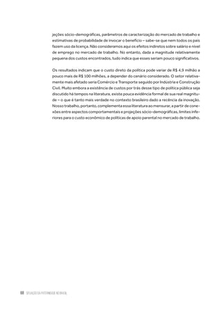 68 situação da paternidade no brasil
jeções sócio-demográficas, parâmetros de caracterização do mercado de trabalho e
estimativas de probabilidade de invocar o benefício – sabe-se que nem todos os pais
fazem uso da licença. Não consideramos aqui os efeitos indiretos sobre salário e nível
de emprego no mercado de trabalho. No entanto, dada a magnitude relativamente
pequena dos custos encontrados, tudo indica que esses seriam pouco significativos.
Os resultados indicam que o custo direto da política pode variar de R$ 4,9 milhão a
pouco mais de R$ 100 milhões, a depender do cenário considerado. O setor relativa-
mente mais afetado seria Comércio e Transporte seguido por Indústria e Construção
Civil. Muito embora a existência de custos por trás desse tipo de política pública seja
discutido há tempos na literatura, existe pouca evidência formal de sua real magnitu-
de – o que é tanto mais verdade no contexto brasileiro dado a recência da inovação.
Nossotrabalho,portanto,complementaessaliteraturaaomensurar,apartirdecone-
xões entre aspectos comportamentais e projeções sócio-demográficas, limites infe-
riores para o custo econômico de políticas de apoio parental no mercado de trabalho.
 