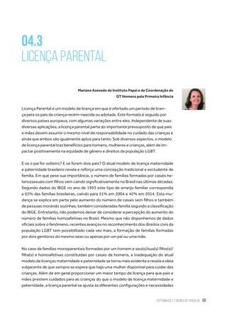 Paternidade e o Mundo do Trabalho 69
04.3
Licença Parental
Mariana Azevedo do Instituto Papai e da Coordenação do
GT Homens pela Primeira Infância
Licença Parental é um modelo de licença em que é ofertado um período de licen-
ça para os pais da criança recém-nascida ou adotada. Este formato é seguido por
diversos países europeus, com algumas variações entre eles. Independente de suas
diversas aplicações, a licença parental parte do importante pressuposto de que pais
e mães devem assumir o mesmo nível de responsabilidade no cuidado das crianças e
ainda que ambos são igualmente aptos para tanto. Sob diversos aspectos, o modelo
de licença parental traz benefícios para homens, mulheres e crianças, além de im-
pactar positivamente na equidade de gênero e direitos da população LGBT.
E se o pai for solteiro? E se forem dois pais? O atual modelo de licença maternidade
e paternidade brasileiro revela e reforça uma concepção tradicional e excludente de
família. Em que pese sua importância, o número de famílias formadas por casais he-
terossexuais com filhos vem caindo significativamente no Brasil nas últimas décadas.
Segundo dados do IBGE no ano de 1993 este tipo de arranjo familiar correspondia
a 63% das famílias brasileiras, caindo para 51% em 2004 e 42% em 2014. Esta mu-
dança se explica em parte pelo aumento do número de casais sem filhos e também
de pessoas morando sozinhas, também consideradas família segundo a classificação
do IBGE. Entretanto, não podemos deixar de considerar a percepção do aumento do
número de famílias homoafetivas no Brasil. Mesmo que não disponhamos de dados
oficiais sobre o fenômeno, recentes avanços no reconhecimento dos direitos civis da
população LGBT tem possibilitado cada vez mais, a formação de famílias formadas
por dois genitores do mesmo sexo ou apenas por um pai ou uma mãe.
No caso de famílias monoparentais formadas por um homem e seu(s)/sua(s) filho(s)/
filha(s) e homoafetivas constituídas por casais de homens, a inadequação do atual
modelo de licenças maternidade e paternidade se torna mais evidente e revela a ideia
subjacente de que sempre se espera que haja uma mulher disponível para cuidar das
crianças. Além de em geral proporcionar um maior tempo de licença para que pais e
mães prestem cuidados para as crianças do que o modelo de licença maternidade e
paternidade, a licença parental se ajusta às diferentes configurações e necessidades
 