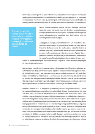 70 situação da paternidade no brasil
familiares, pois em geral, os pais estão livres para deliberar como os dias fornecidos
serãousufruídosporcadaum,possibilitandoqueelespossamadequá-laassuasreais
necessidades. Tendo em vista que a licença é destinada aos pais, sem distinção, ela
consegue abarcar diferentes tipos de família, como a monoparental e a homoafetiva
Nesse sentido, devemos pensar a licença parental como um
requisito para o pleno exercício dos direitos reprodutivos dos
homens e também que diz respeito ao direito das crianças de
serem adequadamente cuidadas, sem distinção de sexo ou
orientação sexual de seus pais.
A adoção da licença parental também é um importante dis-
positivo de promoção da equidade de gênero no mercado de
trabalho. O afastamento das mulheres do trabalho durante o
período da licença maternidade ainda tem sido um obstáculo
para as mulheres acessarem bons empregos. Apesar do ex-
pressivo aumento da participação das mulheres no mercado
de trabalho nas últimas décadas, estas ainda continuam aces-
sando os piores empregos, ocupando menos cargos de chefia e menos empregos
formais do que os homens.
Apesar desta inserção acontecer de maneira desigual para as diferentes mulheres, re-
sultando no fato de que mulheres negras e pobres têm acessado em sua grande maio-
ria, trabalhos informais - que não garantem o acesso a direitos previdenciários e traba-
lhistas como a licença maternidade - a permanência de uma diferença tão grande entre
os tempos das licenças maternidade e paternidade reforça a ideia de que as mulheres
sãoasprincipaisouúnicasresponsáveispelo trabalho decuidado,revelando assim, um
descompasso entre as normas institucionais e mudanças sociais recentes.
No Brasil, desde 2012 as empresas que fazem parte do Programa Empresa Cidadã
temapossibilidadedeampliaralicençamaternidadedesuasfuncionáriasde120para
180 dias. Nessa ocasião, muitas feministas se manifestaram de maneira crítica a tal
medida, chamando a atenção para o fato de mais uma vez, o cuidado das crianças es-
tar sendo delegado quase que exclusivamente às mulheres. Sem a devida co-respon-
sabilização do Estado e dos homens. Passaram-se três anos para que a ampliação da
licença paternidade fosse incluída no referido Programa possibilitando que algumas
empresas ampliem a licença paternidade de 5 para 20 dias. Apesar da importância da
ampliação das licenças maternidade e paternidade, mesmo que apenas para um nú-
mero reduzido de trabalhadores/as é interessante perceber que no caso das licenças
ampliadas de 180 dias para as mulheres e 20 dias para os homens, a diferença entre
os tempos das licenças aumentou de 115 para 160 dias a mais para as mães do que
os pais. Ou seja, há a uma ampliação da oferta de cuidados para as crianças no seio da
O atual modelo de
licença maternidade e
paternidade brasileiro
revela e reforça uma
concepção tradicional
e excludente de
família.
 