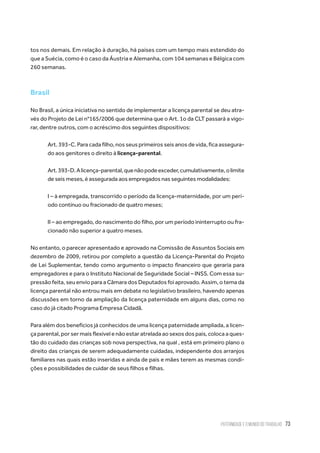 Paternidade e o Mundo do Trabalho 73
tos nos demais. Em relação à duração, há países com um tempo mais estendido do
que a Suécia, como é o caso da Áustria e Alemanha, com 104 semanas e Bélgica com
260 semanas.
Brasil
No Brasil, a única iniciativa no sentido de implementar a licença parental se deu atra-
vés do Projeto de Lei n°165/2006 que determina que o Art. 1o da CLT passará a vigo-
rar, dentre outros, com o acréscimo dos seguintes dispositivos:
Art. 393-C. Para cada filho, nos seus primeiros seis anos de vida, fica assegura-
do aos genitores o direito à licença-parental.
Art.393-D.Alicença-parental,quenãopodeexceder,cumulativamente,olimite
de seis meses, é assegurada aos empregados nas seguintes modalidades:
I – à empregada, transcorrido o período da licença-maternidade, por um perí-
odo contínuo ou fracionado de quatro meses;
II – ao empregado, do nascimento do filho, por um período ininterrupto ou fra-
cionado não superior a quatro meses.
No entanto, o parecer apresentado e aprovado na Comissão de Assuntos Sociais em
dezembro de 2009, retirou por completo a questão da Licença-Parental do Projeto
de Lei Suplementar, tendo como argumento o impacto financeiro que geraria para
empregadores e para o Instituto Nacional de Seguridade Social – INSS. Com essa su-
pressão feita, seu envio para a Câmara dos Deputados foi aprovado. Assim, o tema da
licença parental não entrou mais em debate no legislativo brasileiro, havendo apenas
discussões em torno da ampliação da licença paternidade em alguns dias, como no
caso do já citado Programa Empresa Cidadã.
Para além dos benefícios já conhecidos de uma licença paternidade ampliada, a licen-
ça parental, por ser mais flexível e não estar atrelada ao sexos dos pais, coloca a ques-
tão do cuidado das crianças sob nova perspectiva, na qual , está em primeiro plano o
direito das crianças de serem adequadamente cuidadas, independente dos arranjos
familiares nas quais estão inseridas e ainda de pais e mães terem as mesmas condi-
ções e possibilidades de cuidar de seus filhos e filhas.
 
