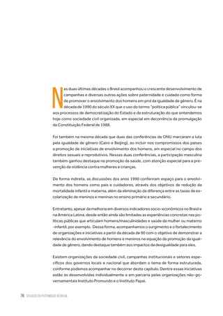76 situação da paternidade no brasil
N
as duas últimas décadas o Brasil acompanhou o crescente desenvolvimento de
campanhas e diversas outras ações sobre paternidade e cuidado como forma
de promover o envolvimento dos homens em prol da igualdade de gênero. É na
década de 1990 do século XX que o uso do termo “política pública” vinculou-se
aos processos de democratização do Estado e da estruturação do que entendemos
hoje como sociedade civil organizada, em especial em decorrência da promulgação
da Constituição Federal de 1988.
Foi também na mesma década que duas das conferências da ONU marcaram a luta
pela igualdade de gênero (Cairo e Beijing), ao incluir nos compromissos dos países
a promoção de iniciativas de envolvimento dos homens, em especial no campo dos
direitos sexuais e reprodutivos. Nessas duas conferências, a participação masculina
também ganhou destaque na promoção da saúde, com atenção especial para a pre-
venção da violência contra mulheres e crianças.  
De forma indireta, as discussões dos anos 1990 conferiram espaço para o envolvi-
mento dos homens como pais e cuidadores, através dos objetivos de redução da
mortalidade infantil e materna, além da eliminação da diferença entre as taxas de es-
colarização de meninos e meninas no ensino primário e secundário.
Entretanto, apesar da melhoria em diversos indicadores socio-econômicos no Brasil e
na América Latina, desde então ainda são limitadas as experiências concretas nas po-
líticas públicas que articulam homens/masculinidades e saúde da mulher ou materno
-infantil, por exemplo.  Dessa forma, acompanhamos o surgimento e o fortalecimento
de organizações e iniciativas a partir da década de 90 com o objetivo de demonstrar a
relevância do envolvimento de homens e meninos na equação da promoção da igual-
dade de gênero, dando destaque também aos impactos da desigualdade para eles.
Existem organizações da sociedade civil, campanhas institucionais e setores espe-
cíficos dos governos locais e nacional que abordam o tema de forma estruturada,
conforme podemos acompanhar no decorrer deste capítulo. Dentre essas iniciativas
estão as desenvolvidas individualmente e em parceria pelas organizações não-go-
vernamentais Instituto Promundo e o Instituto Papai.
 