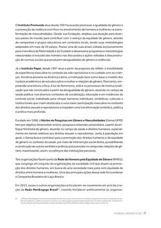 Paternidade e Incidência Política 77
O Instituto Promundo atua desde 1997 buscando promover a igualdade de gênero e
a prevenção da violência com foco no envolvimento de homens e mulheres na trans-
formação de masculinidades. Desde sua fundação, ampliou sua atuação para diver-
sos países do mundo para contribuir com o avanço da equidade de gênero, através
de campanhas e grupos educativos em contextos locais, tendo suas metodologias
adaptadas em mais de 20 países. Possui uma de suas áreas voltada exclusivamente
paraatemáticadaPaternidadeedoCuidadoedesenvolveprogramasemetodologias
relacionadas à inclusão dos homens nas discussões e ações voltadas à desconstru-
ção de normas sociais que produzem desigualdades de gênero e violências.
Já o Instituto Papai, desde 1997 atua a partir da proposta de refletir a invisibilidade
da experiência masculina no contexto da vida reprodutiva e no cuidado com as crian-
ças. Iniciativa pioneira na América Latina, a instituição teve como base o modelo dos
núcleos acadêmicos de estudos sobre a mulher e relações de gênero. Para tanto, em-
preende uma leitura crítica, à luz do feminismo, sobre os processos de institucionali-
zação que são construídos a partir da desigualdade de gênero, atuando no campo da
saúde pública, nos diversos contextos de socialização, educação e em instâncias de
controle social, trabalhado para romper barreiras individuais, simbólicas, culturais e
institucionais que criam obstáculos a uma maior participação masculina no contexto
dos direitos sexuais e reprodutivos e impedem uma transformação simbólica, política
e prática mais profunda.
Fundado em 1998, o Núcleo de Pesquisas em Gênero e Masculinidades (Gema/UFPE)
tem por objetivo desenvolver ensino, pesquisa e extensão universitária, a partir do en-
foque feminista de gênero, atuando no campo da saúde e direitos humanos, especial-
mente em temas relativos aos direitos sexuais e reprodutivos. Junto à população em
geral, o Gema busca contribuir para a promoção dos direitos humanos e da equidade
de gênero no contexto da saúde, por meio de intervenção social direta, possibilitando
a construção de outros sentidos e práticas psicossociais no campo das relações de gê-
nero, maximizando, assim, os esforços das instituições parceiras.
TaisorganizaçõesfazempartedaRededeHomenspelaEquidadedeGênero(RHEG),
que congrega um conjunto de organizações da sociedade civil que atuam na promo-
ção dos direitos humanos, em busca de uma sociedade mais justa com equidade de
direitos entre homens e mulheres. Uma das principais ações dessa rede foi coordenar
a Campanha Brasileira do Laço Branco.
Em 2015, essas e outras organizações articularam-se novamente em prol da cria-
ção da Rede MenEngage Brasil63
, visando fortalecer politicamente as organiza-
63.	 A Aliança MenEngage é uma iniciativa global de advocacy que visa envolver os homens enquanto parceiros na redução da vio-
lência de gênero e violência contra as crianças. As organizações que participam atualmente da rede no Brasil são: Instituto Pro-
mundo, Núcleo de Pesquisa Gênero e Masculinidades da UFPE (GEMA), Instituto Papai, Noos, Ecos, e FioCruz.
 