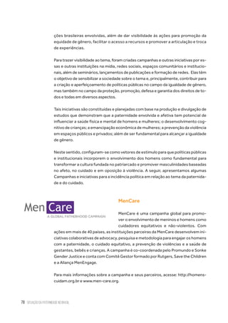 78 situação da paternidade no brasil
ções brasileiras envolvidas, além de dar visibilidade às ações para promoção da
equidade de gênero, facilitar o acesso a recursos e promover a articulação e troca
de experiências.
Para trazer visibilidade ao tema, foram criadas campanhas e outras iniciativas por es-
sas e outras instituições na mídia, redes sociais, espaços comunitários e institucio-
nais, além de seminários, lançamentos de publicações e formação de redes.  Elas têm
o objetivo de sensibilizar a sociedade sobre o tema e, principalmente, contribuir para
a criação e aperfeiçoamento de políticas públicas no campo da igualdade de gênero,
mas também no campo da proteção, promoção, defesa e garantia dos direitos de to-
dos e todas em diversos aspectos.  
Tais iniciativas são constituídas e planejadas com base na produção e divulgação de
estudos que demonstram que a paternidade envolvida e afetiva tem potencial de
influenciar a saúde física e mental de homens e mulheres; o desenvolvimento cog-
nitivo de crianças; a emancipação econômica de mulheres; a prevenção da violência
em espaços públicos e privados; além de ser fundamental para alcançar a igualdade
de gênero.
Neste sentido, configuram-se como vetores de estímulo para que políticas públicas
e institucionais incorporem o envolvimento dos homens como fundamental para
transformar a cultura fundada no patriarcado e promover masculinidades baseadas
no afeto, no cuidado e em oposição à violência. A seguir, apresentamos algumas
Campanhas e iniciativas para a incidência política em relação ao tema da paternida-
de e do cuidado.
MenCare
MenCare é uma campanha global para promo-
ver o envolvimento de meninos e homens como
cuidadores equitativos e não-violentos. Com
ações em mais de 40 países, as instituições parceiras da MenCare desenvolvem ini-
ciativas colaborativas de advocacy, pesquisa e metodologia para engajar os homens
com a paternidade, o cuidado equitativo, a prevenção de violências e a saúde de
gestantes, bebês e crianças. A campanha é co-coordenada pelo Promundo e Sonke
Gender Justice e conta com Comitê Gestor formado por Rutgers, Save the Children
e a Aliança MenEngage.
Para mais informações sobre a campanha e seus parceiros, acesse: http://homens-
cuidam.org.br e www.men-care.org.
 