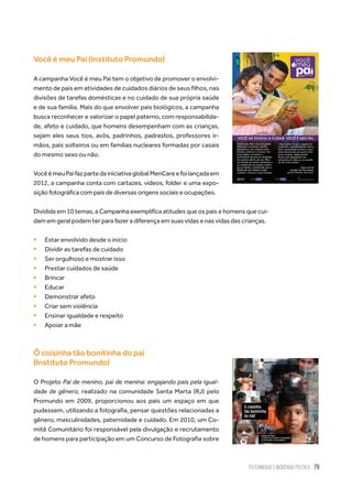 Paternidade e Incidência Política 79
Você é meu Pai (Instituto Promundo)
A campanha Você é meu Pai tem o objetivo de promover o envolvi-
mento de pais em atividades de cuidados diários de seus filhos, nas
divisões de tarefas domésticas e no cuidado de sua própria saúde
e de sua família. Mais do que envolver pais biológicos, a campanha
busca reconhecer e valorizar o papel paterno, com responsabilida-
de, afeto e cuidado, que homens desempenham com as crianças,
sejam eles seus tios, avôs, padrinhos, padrastos, professores ir-
mãos, pais solteiros ou em famílias nucleares formadas por casais
do mesmo sexo ou não.
VocêémeuPaifazpartedainiciativaglobalMenCareefoilançadaem
2012, a campanha conta com cartazes, vídeos, folder e uma expo-
sição fotográfica com pais de diversas origens sociais e ocupações.
Dividida em 10 temas, a Campanha exemplifica atitudes que os pais e homens que cui-
dam em geral podem ter para fazer a diferença em suas vidas e nas vidas das crianças.
ƒƒ Estar envolvido desde o início
ƒƒ Dividir as tarefas de cuidado
ƒƒ Ser orgulhoso e mostrar isso
ƒƒ Prestar cuidados de saúde
ƒƒ Brincar
ƒƒ Educar
ƒƒ Demonstrar afeto
ƒƒ Criar sem violência
ƒƒ Ensinar igualdade e respeito
ƒƒ Apoiar a mãe
Ô coisinha tão bonitinha do pai
(Instituto Promundo)
O Projeto Pai de menino, pai de menina: engajando pais pela igual-
dade de gênero, realizado na comunidade Santa Marta (RJ) pelo
Promundo em 2009, proporcionou aos pais um espaço em que
pudessem, utilizando a fotografia, pensar questões relacionadas a
gênero, masculinidades, paternidade e cuidado. Em 2010, um Co-
mitê Comunitário foi responsável pela divulgação e recrutamento
de homens para participação em um Concurso de Fotografia sobre
 