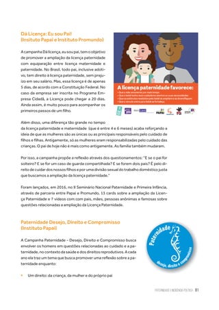 Paternidade e Incidência Política 81
Dá Licença: Eu sou Pai!
(Insituto Papai e Instituto Promundo)
AcampanhaDálicença,eusoupai,temoobjetivo
de promover a ampliação da licença paternidade
com equiparação entre licença maternidade e
paternidade. No Brasil, todo pai, inclusive adoti-
vo, tem direito à licença paternidade, sem preju-
ízo em seu salário. Mas, essa licença é de apenas
5 dias, de acordo com a Constituição Federal. No
caso da empresa ser inscrita no Programa Em-
presa Cidadã, a Licença pode chegar a 20 dias.
Ainda assim, é muito pouco para acompanhar os
primeiros passos de um filho.
Além disso, uma diferença tão grande no tempo
da licença paternidade e maternidade  (que é entre 4 e 6 meses) acaba reforçando a
ideia de que as mulheres são as únicas ou as principais responsáveis pelo cuidado de
filhos e filhas. Antigamente, só as mulheres eram responsabilizadas pelo cuidado das
crianças. O pai de hoje não é mais como antigamente. As família também mudaram.
Por isso, a campanha propõe a reflexão através dos questionamentos: “E se o pai for
solteiro? E se for um caso de guarda compartilhada? E se forem dois pais? É pelo di-
reito de cuidar dos nossos filhos e por uma divisão sexual do trabalho doméstico justa
que buscamos a ampliação da licença paternidade.”
Foram lançados, em 2016, no II Seminário Nacional Paternidade e Primeira Infância,
através de parceria entre Papai e Promundo, 13 cards sobre a ampliação da Licen-
ça Paternidade e 7 vídeos com com pais, mães, pessoas anônimas e famosas sobre
questões relacionadas a ampliação da Licença Paternidade.
Paternidade Desejo, Direito e Compromisso
(Instituto Papai)
A Campanha Paternidade - Desejo, Direito e Compromisso busca
envolver os homens em questões relacionadas ao cuidado e a pa-
ternidade,nocontextodasaúdeedosdireitosreprodutivos.Acada
ano ela traz um tema que busca promover uma reflexão sobre a pa-
ternidade enquanto:
ƒƒ Um direito: da criança, da mulher e do próprio pai
 