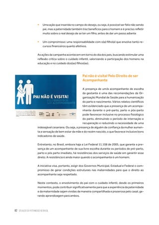 82 situação da paternidade no brasil
ƒƒ Uma ação que inserida no campo do desejo, ou seja, é possível ser feliz não sendo
pai, mas a paternidade também traz benefícios para o homem e é preciso refletir
muito sobre o real desejo de se ter um filho, antes de dar um passo adiante
ƒƒ Um compromisso: uma responsabilidade com o(a) filho(a) que envolve tanto re-
cursos financeiros quanto afetivos.
As ações da campanha acontecem em torno do dia dos pais, buscando estimular uma
reflexão crítica sobre o cuidado infantil, valorizando a participação dos homens na
educação e no cuidado dos(as) filhos(as).
Pai não é visita! Pelo Direito de ser
Acompanhante
A presença de um/a acompanhante de escolha
da gestante é uma das recomendações da Or-
ganização Mundial de Saúde para a humanização
do parto e nascimento. Vários relatos científicos
têm evidenciado que a presença de um acompa-
nhante durante o pré-parto, parto e pós-parto
pode favorecer inclusive no processo fisiológico
do parto, diminuindo o período de internação e
recuperação e reduzindo a necessidade de uma
indesejável cesariana. Ou seja, a presença de alguém de confiança da mulher aumen-
ta a sensação de bem estar da mãe e do recém nascido, o que favorece inclusive bons
indicadores de saúde.
Entretanto, no Brasil, embora haja a Lei Federal 11.108 de 2005, que garante a pre-
sença de um acompanhante de sua livre escolha durante os períodos de pré-parto,
parto e pós parto imediato, há resistências dos serviços de saúde em garantir esse
direto. A resistência é ainda maior quando o acompanhante é um homem.
A iniciativa visa, portanto, exigir dos Governos Municipal, Estadual e Federal o com-
promisso de gerar condições estruturais nas maternidades para que o direito ao
acompanhante seja respeitado.
Neste contexto, o envolvimento do pai com o cuidado infantil, desde os primeiros
momentos, pode contribuir significativamente para que a experiência da paternidade
e da maternidade sejam vividas de maneira compartilhada e prazerosa pelo casal, ge-
rando aprendizagem para ambos.
 