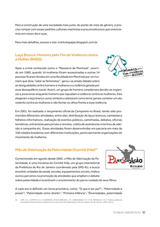 Paternidade e Incidência Política 83
Para a construção de uma sociedade mais justa, do ponto de vista de gênero, é pre-
ciso romper com esses padrões culturais machistas e preconceituosos que vivencia-
mos em nosso dia e nças.
Para mais detalhes, acesse o site: institutopapai.blogspot.com.br
Laço Branco: Homens pelo Fim da Violência contra
a Mulher (RHEG)
Após o crime conhecido como o “Massacre de Montreal”, ocorri-
do em 1989, quando 14 mulheres foram assassinadas e outras 14
pessoas ficaram feridas em uma faculdade em Montreal por um ho-
mem que dizia “odiar as feministas”, gerou-se amplo debate sobre
as desigualdades entre homens e mulheres e a violência gerada por
esse desequilíbrio social. Assim, um grupo de homens canadenses decidiu se organi-
zar e posicionar enquanto homens que repudiam a violência contra as mulheres. Eles
elegeram o laço branco como símbolo e adotaram como lema: jamais cometer um ato
violento contra as mulheres e não fechar os olhos frente a essa violência.
Em 2001, foi realizado o lançamento oficial da Campanha no Brasil, tendo sido pro-
movidas diferentes atividades, entre elas: distribuição de laços brancos, camisetas e
folhetos informativos, realização de eventos públicos, caminhadas, debates, oficinas
temáticas, entrevistas para jornais e revistas, coleta de assinaturas e termos de ade-
são à campanha etc. Essas atividades foram desenvolvidas em parceria em mais de
100 cidades brasileiras com diferentes instituições, particularmente organizações do
movimento de mulheres.
Mês de Valorização da Paternidade (Comitê Vida)64
Comemorado em agosto desde 2002, o Mês de Valorização da Pa-
ternidade, é uma iniciativa do Comitê Vida, um grupo intersetorial
da Prefeitura do Rio de Janeiro coordenado pela SMS-RJ, e busca
envolverunidadesdesaúde,escolas,equipamentossociais,mídiae
outros parceiros na promoção de atividades que ampliem o debate
sobre paternidade e incentivem o envolvimento do pai no cuidado de seus filhos.
A cada ano é definido um tema prioritário, como: “O que é ser pai?”; “Paternidade e
prazer”; “Paternidade como direito”; “Primeira Infância”; “Diversidades, paternidade
64.	 LIMA, V. L.; CAMPOS, N. Z. R; BARROSO, M.A.B; ARRUDA, J. M., ZANDONADI, R. C. M. B., BRANCO, V. M. C. Política pública de
valorização da paternidade: avaliação do seu processo de implantação no Rio de Janeiro. Rio de Janeiro, 2009, mimeo.
 