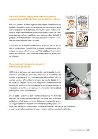 Paternidade e Incidência Política 85
Pai: você é muito importante para o sucesso da
amamentação (Mês de Valorização da Paternidade)
Em 2012, o XI Mês de Valorização da Paternidade, comemorado em
unidades de saúde, escolas, universidades, complexos esportivos e
comunidades da cidade do Rio de Janeiro, teve como mote a parti-
cipação do pai na amamentação, reconhecendo-o como um com-
ponente essencial para a saúde e o bem-estar da mãe e do bebê. A
proposta foi sintetizada pelo novo postal da série Colecione Saúde,
lançado especialmente para a ocasião.
A iniciativa foi da Secretaria Municipal de Saúde do Rio de Ja-
neiro com apoio do Comitê Vida, grupo de trabalho inter seto-
rial que coordena o Movimento pela Valorização da Paternidade.
(Saiba mais sobre o Comitê Vida na sessão Homens, Paternida-
de e Saúde.)
Pai: uma nova vida precisa de você!
(Ministério da Saúde)
O Ministério da Saúde vem estimulando a participação dos ho-
mens nas consultas de pré-natal, reforçando a importância de
acolher e aproveitar a oportunidade para encaminá-los para os
demais serviços oferecidos na Unidade de Saúde. Desde 2011,
foi instituída a Rede Cegonha, que visa garantir o atendimento de
qualidade à todas as gestantes, puérperas e crianças em seus pri-
meiros dois anos. Nesse programa, os homens são incentivados à
participar de todos os momentos.
Desde 2015 a Caderneta da Gestante conta com o Pré-Natal do
Parceiro, um espaço para atendimento de saúde para os futuros
cuidadores: o Pai. Nesse contexto, foi lançada a campanha, visan-
do engajar os homens no acompanhamento da gestação e do par-
to de suas parceiras e nos cuidados no desenvolvimento  da criança, possibilitando
a todos uma melhor qualidade de vida e vínculos afetivos saudáveis na família.
 