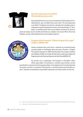 86 situação da paternidade no brasil
Pai, dê o peito para o seu filho!
(Portal aleitamento.com)
O portal aleitamento.com criou a Campanha de Valorização do Cui-
dado Paterno  que, em 2003, teve como mote: “Pai, dê o peito para
o seu filho!” O objetivo era chamar a atenção da sociedade sobre a
importância da participação do homem na amamentação. O “dar o
peito” no sentido de dar colo, trocar fraldas, conversar, ler, levar ao
posto de saúde, assumir tarefas domésticas e cuidados com outros filhos. Para mais
detalhes, acesse: http://aleitamento.com/cuidado-paterno/
Programa Pai Presente65
(CNJ) e Projeto Pai Legal66
(SJDC e ARPEN-SP)
Ambas iniciativas têm como foco o estímulo ao reconhecimento
da paternidade e a facilitação desse processo. Pioneiro, o Projeto
Pai Legal foi lançado em 2004 pela Secretaria da Justiça e Defesa
da Cidadania (SJDC) do estado de São Paulo e pela Associação dos
Registradores de Pessoas Naturais de São Paulo/ARPEN-SP.
De acordo com a publicação “Pai Presente e Certidões” (CNJ,
2015), após editar o Provimento n. 16/2012, que instituiu normas
para facilitar o reconhecimento da paternidade, a Corregedoria do Conselho Nacional
de Justiça, em 2012, a campanha “Pai Presente, o reconhecimento que todo filho es-
pera”, que já foi visualizada por quase 800 mil pessoas nas redes sociais na internet.
65.	 Disponível em: http://www.cnj.jus.br/files/conteudo/destaques//arquivo/2015/04/b550153d316d6948b61dfbf7c07f13ea.pdf
66.	 Disponível em: http://www.projetopailegal.org.br/oquee.htm
 