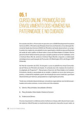 92 situação da paternidade no brasil
05.1
Curso online Promoção do
Envolvimento dos Homens na
Paternidade e no Cuidado
Em outubro de 2014, o Promundo em parceira com a USAID Development Innovation
Ventures(DIV),oMinistériodasRelaçõesExterioresdaHolandaeaCoordenaçãoNa-
cional de Saúde dos Homens (CNSH) do Ministério da Saúde desenvolvem um proje-
to piloto de criação de uma plataforma de capacitação a distância para profissionais
de saúde do setor público no Brasil sobre o tema da Paternidade e Cuidado. Outros
parceiros foram determinantes para que o projeto pudesse se tornar realidade, como
o Instituto Noos (Rio de Janeiro) e Instituto Papai (Recife), enquanto a colaboração
estratégica teve a participação do Promundo-US (Washington DC) e da Rutgers WPF
(Holanda).
No final de novembro de 2015, foi lançado o curso na plataforma virtual Comunida-
de de Práticas do Ministério da Saúde. O conteúdo dos três módulos foi inicialmen-
te adaptado do Programa P - Manual para o Exercício da Paternidade e do Cuidado.
Entretanto, devido a necessidade de se ampliar o debate em torno dos temas pro-
postos, o material foi ampliado a partir da introdução de outros materiais, que foram
desenvolvidos por teóricos, pesquisadores e organizações parceiras.
Tendo seu conteúdo desenvolvido por consultores especialistas nas temáticas pac-
tuadas como eixos centrais, o curso conta com três módulos:
1.	 Gênero, Masculinidade, Sexualidade e Direitos
2.	 Masculinidades, Paternidade e Saúde do Homem
3.	 Violência de Gênero
O curso visa prevenir a violência contra mulheres e crianças, além de promover a saú-
de materno-infantil focada no envolvimento do parceiro masculino no pré-natal, no
 