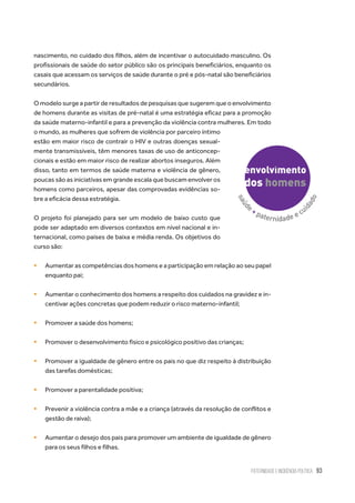Paternidade e Incidência Política 93
nascimento, no cuidado dos filhos, além de incentivar o autocuidado masculino. Os
profissionais de saúde do setor público são os principais beneficiários, enquanto os
casais que acessam os serviços de saúde durante o pré e pós-natal são beneficiários
secundários.
O modelo surge a partir de resultados de pesquisas que sugerem que o envolvimento
de homens durante as visitas de pré-natal é uma estratégia eficaz para a promoção
da saúde materno-infantil e para a prevenção da violência contra mulheres. Em todo
o mundo, as mulheres que sofrem de violência por parceiro íntimo
estão em maior risco de contrair o HIV e outras doenças sexual-
mente transmissíveis, têm menores taxas de uso de anticoncep-
cionais e estão em maior risco de realizar abortos inseguros. Além
disso, tanto em termos de saúde materna e violência de gênero,
poucas são as iniciativas em grande escala que buscam envolver os
homens como parceiros, apesar das comprovadas evidências so-
bre a eficácia dessa estratégia.
O projeto foi planejado para ser um modelo de baixo custo que
pode ser adaptado em diversos contextos em nível nacional e in-
ternacional, como países de baixa e média renda. Os objetivos do
curso são:
ƒƒ Aumentar as competências dos homens e a participação em relação ao seu papel
enquanto pai;
ƒƒ Aumentar o conhecimento dos homens a respeito dos cuidados na gravidez e in-
centivar ações concretas que podem reduzir o risco materno-infantil;
ƒƒ Promover a saúde dos homens;
ƒƒ Promover o desenvolvimento físico e psicológico positivo das crianças;
ƒƒ Promover a igualdade de gênero entre os pais no que diz respeito à distribuição
das tarefas domésticas;
ƒƒ Promover a parentalidade positiva;
ƒƒ Prevenir a violência contra a mãe e a criança (através da resolução de conflitos e
gestão de raiva);
ƒƒ Aumentar o desejo dos pais para promover um ambiente de igualdade de gênero
para os seus filhos e filhas.
 