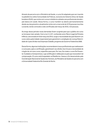 94 situação da paternidade no brasil
Através da parceria com o Ministério da Saúde, o curso foi adaptado para ser inserido
na plataforma online Comunidade de Práticas, exclusiva do Sistema Único de Saúde
brasileiro (SUS), que conta com cursos à distância voltados aos profissionais da aten-
ção básica em saúde. Dessa forma, o curso mantém-se aberto permanentemente
desde seu lançamento e atualmente conta com a marca de de 2278 pessoas inscritas
cursando, tendo concluído e sido certificadas até março de 2016, 532 pessoas.
Ao longo desse período novas demandas foram surgindo para que o público do curso
se tornasse mais variado. Com a Lei 11.257, conhecida como Marco Legal da Primeira
Infância,sancionadaem8demarçode2016,surgiuanecessidadedospaisfazeremum
curso sobre paternidade responsável para garantirem a ampliação da Licença Paterni-
dade de 5 para 20 dias nas Empresas Cidadãs, programa do Governo Federal de 2008.
Dessaforma,algumasinstituiçõesrecomendaramàseusprofissionaisquerealizassem
o curso para, após a certificação, garantissem seu direito. Isso trouxe a necessidade da
criação de um novo curso, específico para pais. Por isso, foi criado o curso Pai Presen-
te: Cuidados e Compromisso, cuja certificação é válida para os pais que necessitem tal
comprovação. O curso está hospedado na Plataforma Avasus e foi desenvolvido pela
Coordenação Nacional de Saúde dos Homens, do Ministério da Saúde em parceria com
a Universidade Federal do Rio Grande do Norte.
 