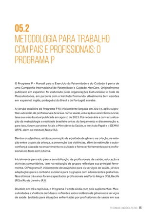 Paternidade e Incidência Política 95
05.2
Metodologia para trabalho
com pais e profissionais: O
Programa P
O Programa P - Manual para o Exercício da Paternidade e do Cuidado é parte de
uma Campanha Internacional de Paternidade e Cuidado MenCare. Originalmente
publicado em espanhol, foi elaborado pelas organizações CulturaSalud e Rede de
Masculinidades, em parceria com o Instituto Promundo. Atualmente tem versões
em  espanhol, inglês, português (do Brasil e de Portugal)  e árabe.
A versão brasileira do Programa P foi inicialmente lançada em 2014 e, após suges-
tões advindas de profissionais de áreas como saúde, educação e assistência social,
teve sua versão atual publicada em agosto de 2015. Foi necessária a contextualiza-
ção da metodologia a realidade brasileira antes do lançamento e disseminação e,
para isso, foram parceiros locais o Ministério da Saúde, o Instituto Papai e o GEMA/
UFPE, além do Instituto Noos (RJ).
Dentre os objetivos, estão a promoção da equidade de gênero na criação, na rela-
ção entre os pais da criança, a prevenção das violências, além de estimular a auto-
confiança baseada no envolvimento no cuidado e fornecer ferramentas para profis-
sionais no trato com o tema.
Inicialmente pensado para a sensibilização de profissionais de saúde, educação e
ativistas comunitários, tem na realização de grupos reflexivos sua principal ferra-
menta. O Programa P, inicialmente desenvolvido para os serviços de saúde, já teve
adaptações para o contexto escolar e para os grupos com adolescentes gestantes.
Nos últimos três anos foram capacitados profissionais em Porto Alegre (RS), Recife
(PE) e Rio de Janeiro (RJ).
Dividido em três capítulos, o Programa P conta ainda com dois suplementos: Mas-
culinidades e Violência de Gênero: reflexões sobre violência de gênero nos serviços
de saúde  (voltado para situações enfrentadas por profissionais de saúde em sua
 