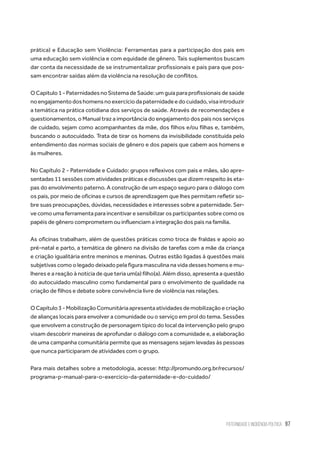 Paternidade e Incidência Política 97
prática) e Educação sem Violência: Ferramentas para a participação dos pais em
uma educação sem violência e com equidade de gênero. Tais suplementos buscam
dar conta da necessidade de se instrumentalizar profissionais e pais para que pos-
sam encontrar saídas além da violência na resolução de conflitos.
OCapitulo1-PaternidadesnoSistemadeSaúde:umguiaparaprofissionaisdesaúde
noengajamentodoshomensnoexercíciodapaternidadeedocuidado,visaintroduzir
a temática na prática cotidiana dos serviços de saúde. Através de recomendações e
questionamentos, o Manual traz a importância do engajamento dos pais nos serviços
de cuidado, sejam como acompanhantes da mãe, dos filhos e/ou filhas e, também,
buscando o autocuidado. Trata de tirar os homens da invisibilidade constituída pelo
entendimento das normas sociais de gênero e dos papeis que cabem aos homens e
às mulheres.
No Capítulo 2 - Paternidade e Cuidado: grupos reflexivos com pais e mães, são apre-
sentadas 11 sessões com atividades práticas e discussões que dizem respeito às eta-
pas do envolvimento paterno. A construção de um espaço seguro para o diálogo com
os pais, por meio de oficinas e cursos de aprendizagem que lhes permitam refletir so-
bre suas preocupações, dúvidas, necessidades e interesses sobre a paternidade. Ser-
ve como uma ferramenta para incentivar e sensibilizar os participantes sobre como os
papéis de gênero comprometem ou influenciam a integração dos pais na família.
As oficinas trabalham, além de questões práticas como troca de fraldas e apoio ao
pré-natal e parto, a temática de gênero na divisão de tarefas com a mãe da criança
e criação igualitária entre meninos e meninas. Outras estão ligadas à questões mais
subjetivas como o legado deixado pela figura masculina na vida desses homens e mu-
lheres e a reação à notícia de que teria um(a) filho(a). Além disso, apresenta a questão
do autocuidado masculino como fundamental para o envolvimento de qualidade na
criação de filhos e debate sobre convivência livre de violência nas relações.
OCapítulo3-MobilizaçãoComunitáriaapresentaatividadesdemobilizaçãoecriação
de alianças locais para envolver a comunidade ou o serviço em prol do tema. Sessões
que envolvem a construção de personagem típico do local da intervenção pelo grupo
visam descobrir maneiras de aprofundar o diálogo com a comunidade e, a elaboração
de uma campanha comunitária permite que as mensagens sejam levadas às pessoas
que nunca participaram de atividades com o grupo.
Para mais detalhes sobre a metodologia, acesse: http://promundo.org.br/recursos/
programa-p-manual-para-o-exercicio-da-paternidade-e-do-cuidado/
 