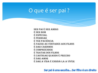 O que é ser pai ?

  Ser pai é ser amigo
  é ser bom
  é especial
  é perdoar
  é Ter paciência
  é fazer as vontades aos filhos
  é dar carinhos
  é compreender
  é tratar dos filhos
  é castigar quando é preciso
  é dar amor
  É dar a vida é ensiná-la a Viver
 