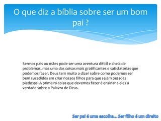 O que diz a bíblia sobre ser um bom
                 pai ?



  Sermos pais ou mães pode ser uma aventura difícil e cheia de
  problemas, mas uma das coisas mais gratificantes e satisfatórias que
  podemos fazer. Deus tem muito a dizer sobre como podemos ser
  bem sucedidos em criar nossos filhos para que sejam pessoas
  piedosas. A primeira coisa que devemos fazer é ensinar a eles a
  verdade sobre a Palavra de Deus.
 