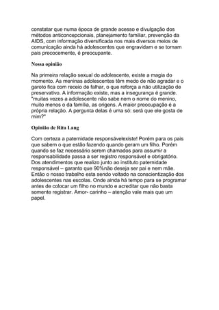 constatar que numa época de grande acesso e divulgação dos
métodos anticoncepcionais, planejamento familiar, prevenção da
AIDS, com informação diversificada nos mais diversos meios de
comunicação ainda há adolescentes que engravidam e se tornam
pais precocemente, é preocupante.

Nossa opinião

Na primeira relação sexual do adolescente, existe a magia do
momento. As meninas adolescentes têm medo de não agradar e o
garoto fica com receio de falhar, o que reforça a não utilização de
preservativo. A informação existe, mas a insegurança é grande.
"muitas vezes a adolescente não sabe nem o nome do menino,
muito menos o da família, as origens. A maior preocupação é a
própria relação. A pergunta delas é uma só: será que ele gosta de
mim?"

Opinião de Rita Lang

Com certeza a paternidade responsávelexiste! Porém para os pais
que sabem o que estão fazendo quando geram um filho. Porém
quando se faz necessário serem chamados para assumir a
responsabilidade passa a ser registro responsável e obrigatório.
Dos atendimentos que realizo junto ao instituto paternidade
responsável – garanto que 90%não deseja ser pai e nem mãe.
Então o nosso trabalho esta sendo voltado na conscientização dos
adolescentes nas escolas. Onde ainda há tempo para se programar
antes de colocar um filho no mundo e acreditar que não basta
somente registrar. Amor- carinho – atenção vale mais que um
papel.
 