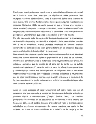 En diversas investigaciones se muestra que la paternidad constituye un eje central
de la identidad masculina, pero que, los significados sobre paternidad son
múltiples y a veces contradictorios, tanto a nivel social como en la vivencia de
cada sujeto. Una premisa fundamental de la que parten algunas investigaciones
recientes (Doria,et.al 1999), es que la manera en que el hombre vive, percibe y
siente su relación de pareja constituye un elemento central para la comprensión de
las prácticas y representaciones asociadas a la paternidad. Esto incluye el deseo
por los hijos y la manera en que éstos se insertan en el proyecto de vida.
Por ello, es esencial tratar de comprender las dinámicas internas y la organización
de la relación de pareja y también ubicar el ejercicio de la paternidad en relación
con el de la maternidad. Siendo procesos dinámicos es también esencial
comprender los cambios que se están generando tanto en las relaciones de pareja
como en el ejercicio de la paternidad y la maternidad.
Diversos estudios muestran que la paternidad constituye una fuente de identidad
masculina, aunque esté más ligada al grupo familiar en el caso de los hombres,
mientras que para las mujeres la maternidad tiene mayor sustantividad propia. Se
establece asimismo que la función de él para con la familia no ha sufrido
variaciones importantes. El varón ha tenido el papel de jefe de hogar que protege
y provee al grupo familiar. Las formas precisas de cumplir esa función han tenido
modificaciones de acuerdo con sociedades y culturas específicas e influenciadas
por las crisis económicas por ejemplo, pero la visión simbólica y el ejercicio de la
función masculina en la familia no han variado en lo fundamental hasta llegar a los
años ochenta. (Gomáriz;1997:55).


Antes de estos procesos el papel fundamental del padre había sido ser el
proveedor, jefe que controlaba y tomaba las decisiones de la familia, viviendo en
patrones rígidos y conservadores. (Ortega, Patricia, 2002) Los cambios
posteriores son enormes en las estructuras de las familias y en la jefatura del
hogar, así como en el cambio de papel proveedor del varón y la incorporación
actividades económicas remuneradas de manera creciente por parte de las
mujeres, así como las transformaciones en la relación de la pareja y en las


                                                                                 12
 