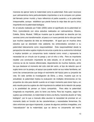 maneras de ejercer tanto la maternidad como la paternidad. Este autor reconoce
que Latinoamérica tiene particularidades importantes si se le compara con países
del llamado primer mundo y hace referencia al padre ausente y a la paternidad
irresponsable, aunque establece que pierde fuerza la vieja idea de que lo único
importante era la paternidad biológica.
En el estudio realizado por Fuller (2000) sobre el significado de la paternidad en
Perú, (coincidiendo con otros estudios realizados en Latinoamérica, Oliveira,
Coletta, Dória, Muskat, 1999),se muestra que la paternidad es descrita por los
varones como una transformación, el paso a un nuevo periodo de la vida que hace
que muchos aspectos de ésta se reinterpreten. Al igual que en muchos otros
estudios que se abordarán más adelante, los entrevistados conciben a su
paternidad básicamente como responsabilidad.         Esta responsabilidad desde la
perspectiva de estos sujetos implica la renuncia a parte de su autonomía individual
e implica también un compromiso tanto material como moral y representa la
necesidad de un vínculo con la pareja y con el niño o niña. Pero es importante
resaltar una conclusión importante de este estudio, en el sentido de que la
vivencia se da de manera diferenciada, dependiendo de muchos factores, entre
los que destacan el momento del ciclo vital del varón, el tipo de relación que el
sujeto tiene con la pareja y el apoyo que puede recibir se sus redes familiares, así
como las consecuencias que tenga el nacimiento del hijo(a) para su proyecto de
vida. En este sentido la investigación de Dória, y otros, muestra que en la
actualidad, la paternidad implica la evaluación de múltiples dimensiones en los
proyectos de vida para decidir cuando es el mejor momento para tener hijos y en
esto resulta para los sujetos de vital importancia la calidad de la relación de pareja
y la posibilidad de pensar un futuro compartido.          Para ellos la paternidad
imaginada es importante, pero no tiene una fecha. Para las mujeres, según los
sujetos que entrevistan, la maternidad si tiene una fecha, haciendo alusión al “reloj
biológico”, por lo que a menudo ellos asumen la necesidad de procrear en un
momento dado en función de las características y necesidades femeninas. Es
claro entonces que sigue imperando, a pesar de algunos cambios innegables, una
“naturalización” de la maternidad, que se deriva no únicamente del hecho


                                                                                   13
 