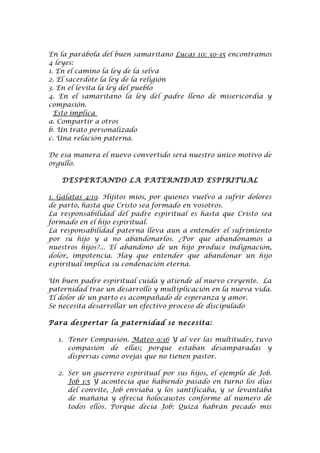 En la parábola del buen samaritano Lucas 10: 30-35 encontramos
4 leyes:
1. En el camino la ley de la selva
2. El sacerdote la ley de la religión
3. En el levita la ley del pueblo
4. En el samaritano la ley del padre lleno de misericordia y
compasión.
  Esto implica
a. Compartir a otros
b. Un trato personalizado
c. Una relación paterna.

De esa manera el nuevo convertido será nuestro único motivo de
orgullo.

   DESPERTANDO LA PATERNIDAD ESPIRITUAL

1. Gálatas 4:19. Hijitos míos, por quienes vuelvo a sufrir dolores
de parto, hasta que Cristo sea formado en vosotros.
La responsabilidad del padre espiritual es hasta que Cristo sea
formado en el hijo espiritual.
La responsabilidad paterna lleva aun a entender el sufrimiento
por su hijo y a no abandonarlos. ¿Por que abandonamos a
nuestros hijos?... El abandono de un hijo produce indignación,
dolor, impotencia. Hay que entender que abandonar un hijo
espiritual implica su condenación eterna.

Un buen padre espiritual cuida y atiende al nuevo creyente. La
paternidad trae un desarrollo y multiplicación en la nueva vida.
El dolor de un parto es acompañado de esperanza y amor.
Se necesita desarrollar un efectivo proceso de discipulado

Para despertar la paternidad se necesita:

  1. Tener Compasión. Mateo 9:36 Y al ver las multitudes, tuvo
     compasión de ellas; porque estaban desamparadas y
     dispersas como ovejas que no tienen pastor.

  2. Ser un guerrero espiritual por sus hijos, el ejemplo de Job.
     Job 1:5 Y acontecía que habiendo pasado en turno los días
     del convite, Job enviaba y los santificaba, y se levantaba
     de mañana y ofrecía holocaustos conforme al número de
     todos ellos. Porque decía Job: Quizá habrán pecado mis
 