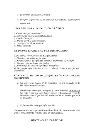 •   Concretar una segunda visita

  •   Ore por la persona de la manera más natural posible pero
      espiritual.

SECRETOS PARA EL EXITO EN LA VISITA

1. Cuide su aspecto natural.
2. Llame a la puerta con naturalidad.
3. Cuide el tiempo.
4. Dirija usted la conversación.
5. Dialogue, no de un sermón.
6. Haga amistad

EL PADRE ESPIRITUAL Y EL DISCIPULADO

1. No solo es ser maestros es discipuladores.
2. No solo es enseñar, es formar.
3. No crea que el discipulado personal es perdida de tiempo.
4. No solo es ir, es hacer discípulos.
5. No hace falta un don espiritual específico.
6. No ponga mas énfasis en convertidos preocúpese por formar
discípulos.

CONCEPTOS BILICOS DE LO QUE EN VERDAD ES SER
DISCIPULOS

  1. Ser antes que hacer, 1º de Corintios 11:1 Sed imitadores de
     mí, así como yo de Cristo.

  2. Obediencia entes que conceptos y conocimientos. Mateo 7:21
     No todo el que me dice: Señor, Señor, entrará en el reino de
     los cielos, sino el que hace la voluntad de mi Padre que está
     en los cielos.


  3. Es formación más que información.

Lo importante no es que el discípulo se llene de conocimiento sino
que el conocimiento se haga vida en el discípulo.


                    DISCIPULADO PARTE DOS
 