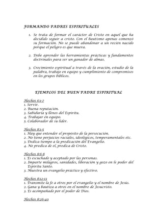 FORMANDO PADRES ESPIRITUALES

   1. Se trata de formar el carácter de Cristo en aquel que ha
      decidido seguir a cristo. Con el bautismo apenas comenzó
      su formación. No se puede abandonar a un recién nacido
      porque el peligro es que muera.

   2. Debe aprender las herramientas prácticas y fundamentos
      doctrinales para ser un ganador de almas.

   3. Crecimiento espiritual a través de la oración, estudio de la
      palabra, trabajo en equipo y cumplimiento de compromisos
      en los grupos bíblicos.




       EJEMPLOS DEL BUEN PADRE ESPIRITUAL

Hechos 6:1-7
1. Servir.
2. Buena reputación.
3. Sabiduría y llenos del Espíritu.
4. Trabajar en equipo.
5. Colaborador de su líder.

Hechos 8:1-5
1. Hay que entender el propósito de la persecución.
2. No tiene perjuicios raciales, ideológicos, temperamentales etc.
3. Dedica tiempo a la predicación del Evangelio.
4. No predica de el, predica de Cristo.

Hechos 8:6-8
1. Es escuchado y aceptado por las personas.
2. Imparte milagros, sanidades, liberación y gozo en le poder del
   Espíritu Santo.
3. Muestra un evangelio práctico y efectivo.

Hechos 8:12-13
1. Transmite la fe a otros por el evangelio y el nombre de Jesús.
2. Gana y bautiza a otros en el nombre de Jesucristo.
3. Es acompañado por el poder de Dios.

Hechos 8:26-40
 