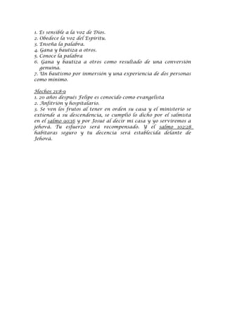 1. Es sensible a la voz de Dios.
2. Obedece la voz del Espíritu.
3. Enseña la palabra.
4. Gana y bautiza a otros.
5. Conoce la palabra
6. Gana y bautiza a otros como resultado de una conversión
   genuina.
7. Un bautismo por inmersión y una experiencia de dos personas
como mínimo.

Hechos 21:8-9
1. 20 años después Felipe es conocido como evangelista
2. Anfitrión y hospitalario.
3. Se ven los frutos al tener en orden su casa y el ministerio se
extiende a su descendencia, se cumplió lo dicho por el salmista
en el salmo 90:16 y por Josué al decir mi casa y yo serviremos a
jehová. Tu esfuerzo será recompensado. Y el salmo 102:28
habitaras seguro y tu decencia será establecida delante de
Jehová.
 