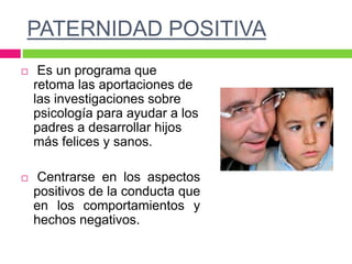 PATERNIDAD POSITIVA
 Es un programa que
retoma las aportaciones de
las investigaciones sobre
psicología para ayudar a los
padres a desarrollar hijos
más felices y sanos.
 Centrarse en los aspectos
positivos de la conducta que
en los comportamientos y
hechos negativos.
 
