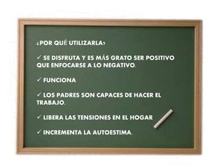¿POR QUÉ UTILIZARLA?
 SE DISFRUTA Y ES MÁS GRATO SER POSITIVO
QUE ENFOCARSE A LO NEGATIVO.
 FUNCIONA
 LOS PADRES SON CAPACES DE HACER EL
TRABAJO.
 LIBERA LAS TENSIONES EN EL HOGAR
 INCREMENTA LA AUTOESTIMA.
 