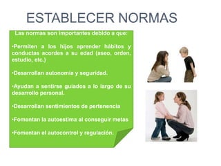 ESTABLECER NORMAS
Las normas son importantes debido a que:
•Permiten a los hijos aprender hábitos y
conductas acordes a su edad (aseo, orden,
estudio, etc.)
•Desarrollan autonomía y seguridad.
•Ayudan a sentirse guiados a lo largo de su
desarrollo personal.
•Desarrollan sentimientos de pertenencia
•Fomentan la autoestima al conseguir metas
•Fomentan el autocontrol y regulación.
 