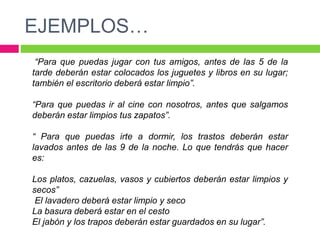 EJEMPLOS…
“Para que puedas jugar con tus amigos, antes de las 5 de la
tarde deberán estar colocados los juguetes y libros en su lugar;
también el escritorio deberá estar limpio”.
“Para que puedas ir al cine con nosotros, antes que salgamos
deberán estar limpios tus zapatos”.
“ Para que puedas irte a dormir, los trastos deberán estar
lavados antes de las 9 de la noche. Lo que tendrás que hacer
es:
Los platos, cazuelas, vasos y cubiertos deberán estar limpios y
secos”
El lavadero deberá estar limpio y seco
La basura deberá estar en el cesto
El jabón y los trapos deberán estar guardados en su lugar”.
 