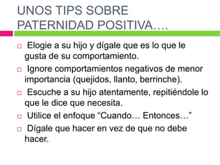 UNOS TIPS SOBRE
PATERNIDAD POSITIVA….
 Elogie a su hijo y dígale que es lo que le
gusta de su comportamiento.
 Ignore comportamientos negativos de menor
importancia (quejidos, llanto, berrinche).
 Escuche a su hijo atentamente, repitiéndole lo
que le dice que necesita.
 Utilice el enfoque “Cuando… Entonces…”
 Dígale que hacer en vez de que no debe
hacer.
 