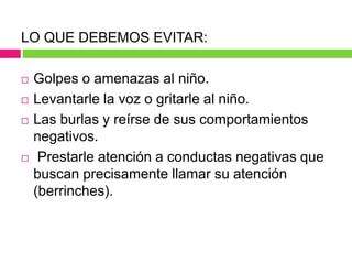 LO QUE DEBEMOS EVITAR:
 Golpes o amenazas al niño.
 Levantarle la voz o gritarle al niño.
 Las burlas y reírse de sus comportamientos
negativos.
 Prestarle atención a conductas negativas que
buscan precisamente llamar su atención
(berrinches).
 