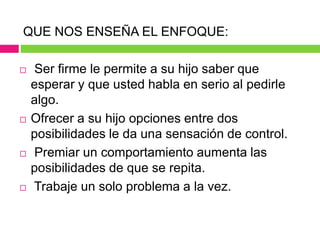 QUE NOS ENSEÑA EL ENFOQUE:
 Ser firme le permite a su hijo saber que
esperar y que usted habla en serio al pedirle
algo.
 Ofrecer a su hijo opciones entre dos
posibilidades le da una sensación de control.
 Premiar un comportamiento aumenta las
posibilidades de que se repita.
 Trabaje un solo problema a la vez.
 