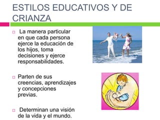 ESTILOS EDUCATIVOS Y DE
CRIANZA
 La manera particular
en que cada persona
ejerce la educación de
los hijos, toma
decisiones y ejerce
responsabilidades.
 Parten de sus
creencias, aprendizajes
y concepciones
previas.
 Determinan una visión
de la vida y el mundo.
 