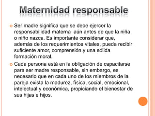 Ser madre significa que se debe ejercer la
  responsabilidad materna aún antes de que la niña
  o niño nazca. Es importante considerar que,
  además de los requerimientos vitales, pueda recibir
  suficiente amor, comprensión y una sólida
  formación moral.
 Cada persona está en la obligación de capacitarse
  para ser madre responsable, sin embargo, es
  necesario que en cada uno de los miembros de la
  pareja exista la madurez, física, social, emocional,
  intelectual y económica, propiciando el bienestar de
  sus hijas e hijos.
 