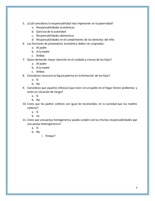 9
5. ¿Cuál consideras la responsabilidad más importante en la paternidad?
a. Responsabilidades económicas
b. Ejercicio de la autoridad
c. Responsabilidades domesticas
d. Responsabilidades en el cumplimiento de los derechos del niño
6. Las funciones de proveeduría económica deben ser asignadas:
a. Al padre
b. A la madre
c. Ambos
7. Quien demanda mayor atención en el cuidado y crianza de los hijos?
a. Al padre
b. A la madre
c. Ambos
8. Consideras necesaria la figura paterna en la formación de los hijos?
a. Si
b. No
9. Consideras que aquellos niños(as) que viven sin un padre en el hogar tienen problemas y
están en situación de riesgo?
a. Si
b. No
10. Crees que los padres solteros son igual de reconocidos en la sociedad que las madres
solteras?
a. Si
b. no
11. Crees que una pareja homogenerica pueda cumplir con las mismas responsabilidades que
una pareja heterogenerica?
a. Si
b. No
i. Porque?
 