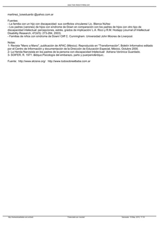 www.Todo Sobre El Bebe.com




martinez_luiseduardo @yahoo.com.ar

Fuentes:
- La familia con un hijo con discapacidad: sus conflictos vinculares/ Lic. Blanca Núñez
- Los padres (varones) de hijos con síndrome de Down en comparación con los padres de hijos con otro tipo de
discapacidad intelectual: percepciones, estrés, grados de implicación/ L.A. Ricci y R.M. Hodapp (Journal of Intellectual
Disability Research, 47(4/5): 273-284, 2003)
- Familias de niños con síndrome de Down/ Cliff C. Cunningham. Universidad John Moores de Liverpool.

Notas:
1- Revista "Mano a Mano", publicación de APAC (México). Reproducido en "Transformación", Boletín Informativo editado
por el Centro de Información y documentación de la Dirección de Educación Especial, México, Octubre 2000.
2- La Herida Narcisista en los padres de la persona con discapacidad Intelectual/ Adriana Verónica Guardado.
3- SOIFER, R. 1971. &ldquo;Psicología del embarazo, parto y puerperio&rdquo;.

Fuente: http://www.elcisne.org/ http://www.todosobreelbebe.com.ar




http://todosobreelbebe.com.ar/todo                Potenciado por Joomla!                        Generado: 19 May, 2010, 17:16
 