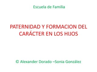 Escuela de Familia 
PATERNIDAD Y FORMACION DEL 
CARÁCTER EN LOS HIJOS 
© Alexander Dorado –Sonia González 
 