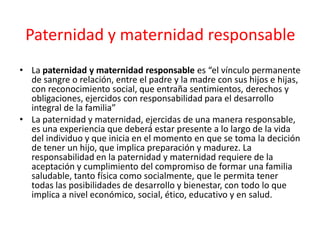 Paternidad y maternidad responsable
• La paternidad y maternidad responsable es “el vínculo permanente
de sangre o relación, entre el padre y la madre con sus hijos e hijas,
con reconocimiento social, que entraña sentimientos, derechos y
obligaciones, ejercidos con responsabilidad para el desarrollo
integral de la familia”
• La paternidad y maternidad, ejercidas de una manera responsable,
es una experiencia que deberá estar presente a lo largo de la vida
del individuo y que inicia en el momento en que se toma la decición
de tener un hijo, que implica preparación y madurez. La
responsabilidad en la paternidad y maternidad requiere de la
aceptación y cumplimiento del compromiso de formar una familia
saludable, tanto física como socialmente, que le permita tener
todas las posibilidades de desarrollo y bienestar, con todo lo que
implica a nivel económico, social, ético, educativo y en salud.
 