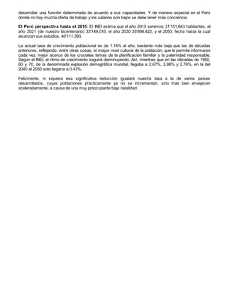 desarrollar una función determinada de acuerdo a sus capacidades. Y de manera especial en el Perú
donde no hay mucha oferta de trabajo y los salarios son bajos se debe tener más conciencia.
El Perú perspectiva hasta el 2015: El INEI estima que el año 2015 seremos 31'151,643 habitantes, el
año 2021 (de nuestro bicentenario) 33'149,016, el año 2030 35'898,422, y el 2050, fecha hasta la cual
alcanzan sus estudios, 40'111,393.
La actual tasa de crecimiento poblacional es de 1.14% al año, bastante más baja que las de décadas
anteriores, reflejando, entre otras cosas, el mayor nivel cultural de la población, que le permite informarse
cada vez mejor acerca de los cruciales temas de la planificación familiar y la paternidad responsable.
Según el INEI, el ritmo de crecimiento seguirá disminuyendo. Así, mientras que en las décadas de 1950,
60 y 70, de la denominada explosión demográfica mundial, llegaba a 2.67%, 2.88% y 2.76%, en la del
2040 al 2050 solo llegaría a 0.43%.
Felizmente, ni siquiera esa significativa reducción igualará nuestra tasa a la de varios países
desarrollados, cuyas poblaciones prácticamente ya no se incrementan, sino más bien envejecen
aceleradamente, a causa de una muy preocupante baja natalidad.
 